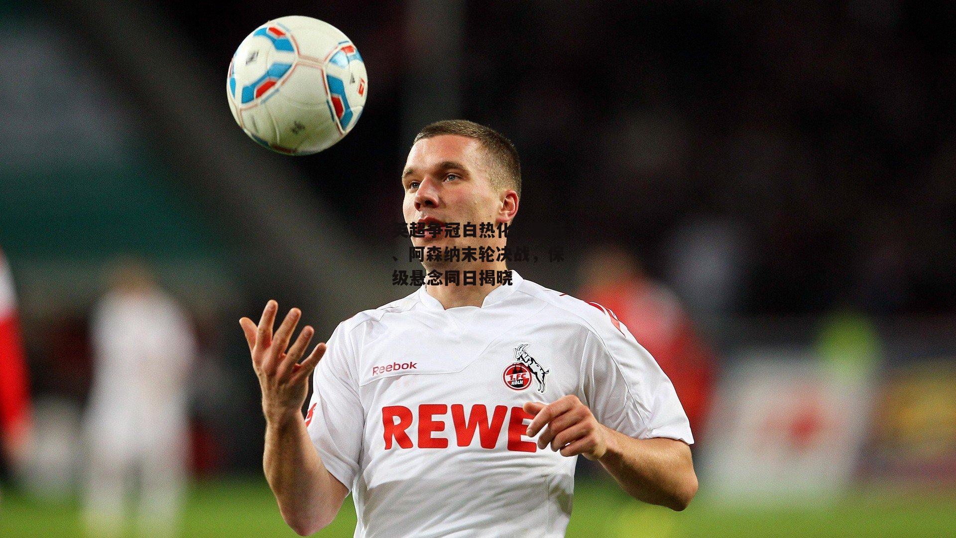 英超争冠白热化,曼城、阿森纳末轮决战,保级悬念同日揭晓